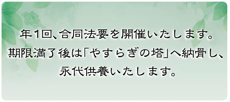 年1回、合同法要を開催いたします。期限満了後は「やすらぎの塔」へ納骨し、永代供養いたします。